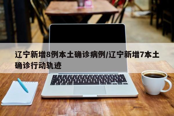 辽宁新增8例本土确诊病例/辽宁新增7本土确诊行动轨迹