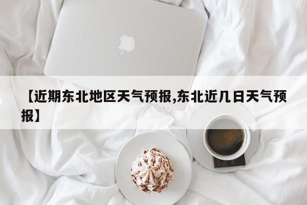 【近期东北地区天气预报,东北近几日天气预报】