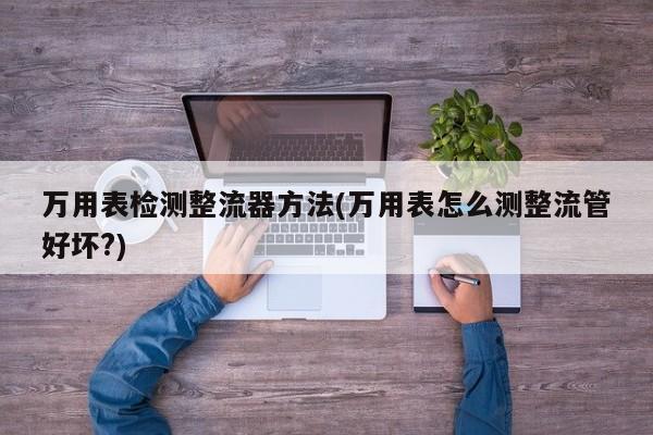 万用表检测整流器方法(万用表怎么测整流管好坏?)
