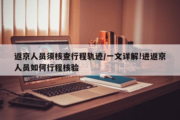 返京人员须核查行程轨迹/一文详解!进返京人员如何行程核验