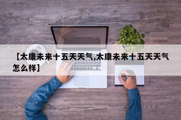 【太康未来十五天天气,太康未来十五天天气怎么样】