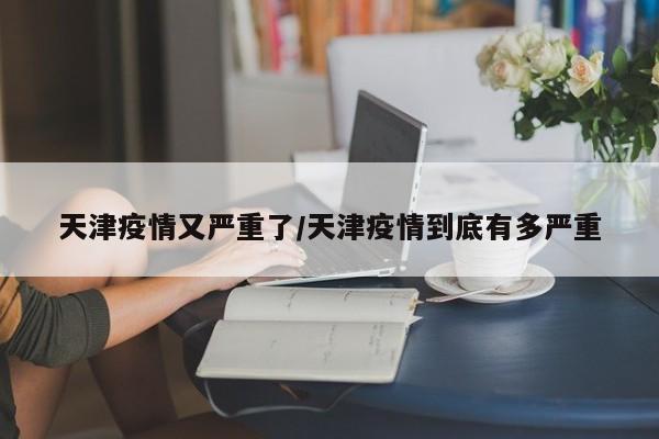 天津疫情又严重了/天津疫情到底有多严重