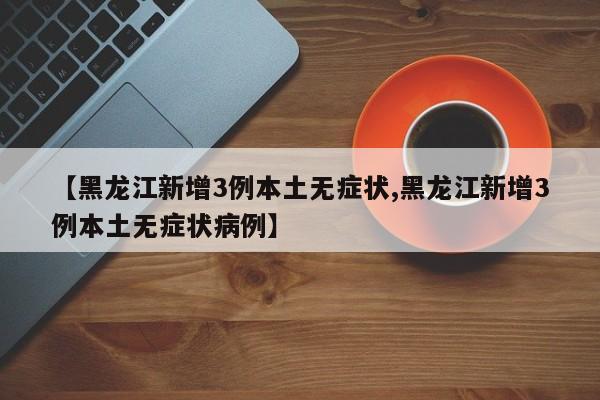 【黑龙江新增3例本土无症状,黑龙江新增3例本土无症状病例】