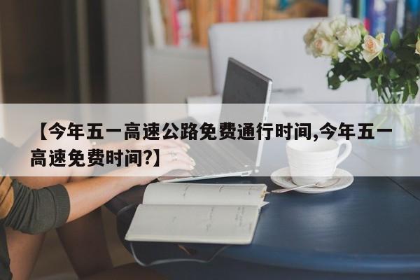 【今年五一高速公路免费通行时间,今年五一高速免费时间?】