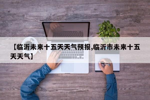 【临沂未来十五天天气预报,临沂市未来十五天天气】