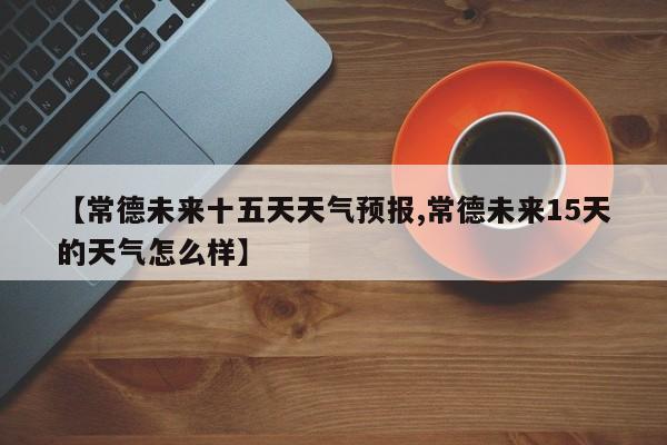 【常德未来十五天天气预报,常德未来15天的天气怎么样】