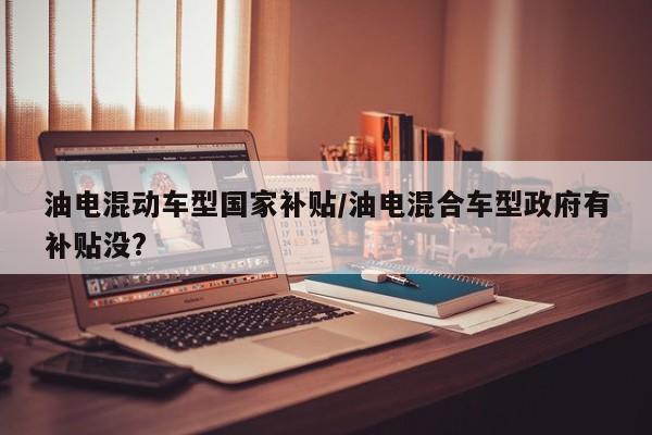 油电混动车型国家补贴/油电混合车型政府有补贴没?
