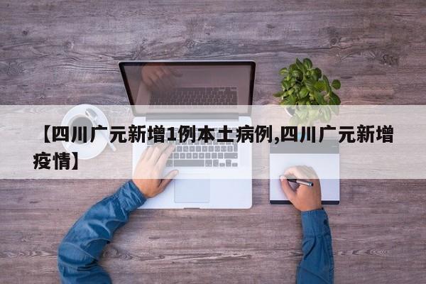 【四川广元新增1例本土病例,四川广元新增疫情】