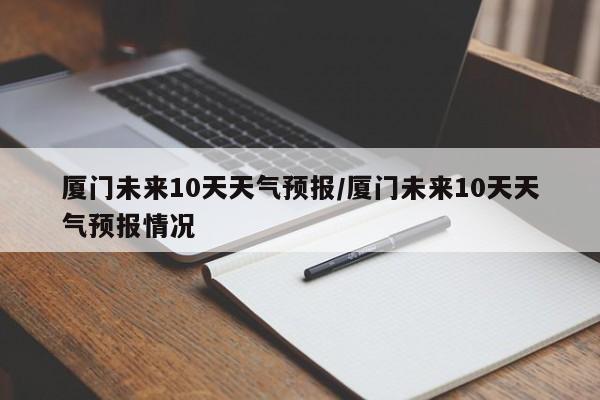 厦门未来10天天气预报/厦门未来10天天气预报情况