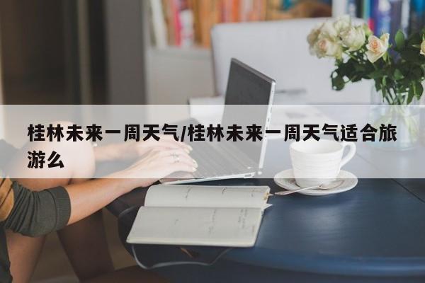 桂林未来一周天气/桂林未来一周天气适合旅游么