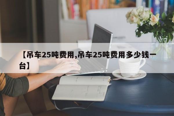 【吊车25吨费用,吊车25吨费用多少钱一台】