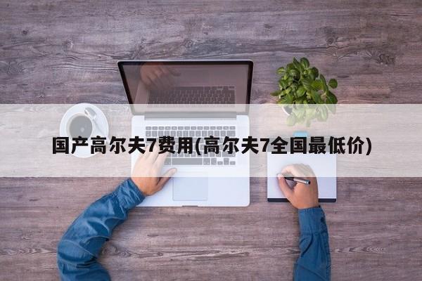 国产高尔夫7费用(高尔夫7全国最低价)