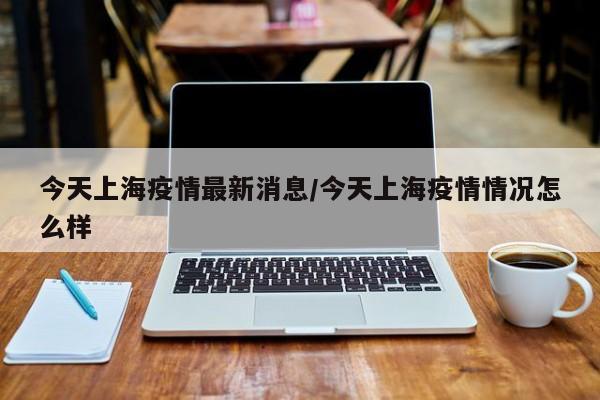 今天上海疫情最新消息/今天上海疫情情况怎么样