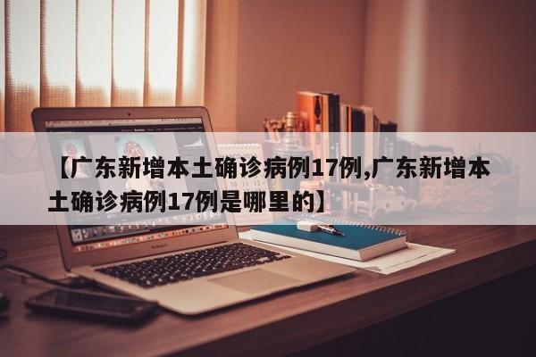 【广东新增本土确诊病例17例,广东新增本土确诊病例17例是哪里的】
