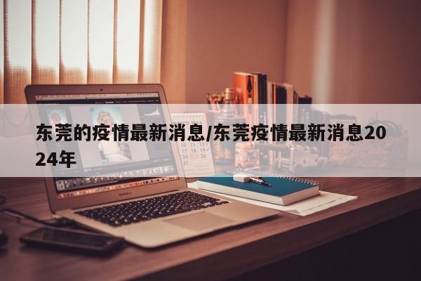 东莞的疫情最新消息/东莞疫情最新消息2024年