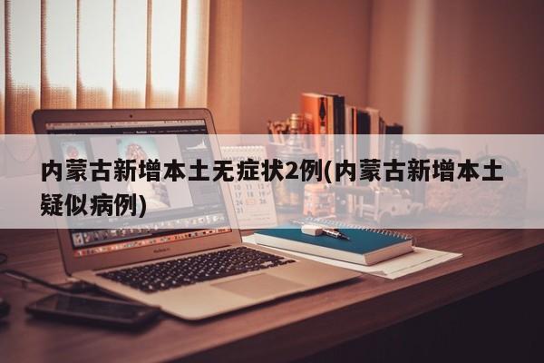 内蒙古新增本土无症状2例(内蒙古新增本土疑似病例)