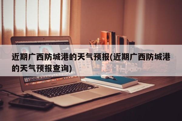 近期广西防城港的天气预报(近期广西防城港的天气预报查询)