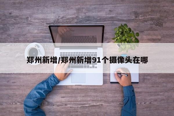 郑州新增/郑州新增91个摄像头在哪