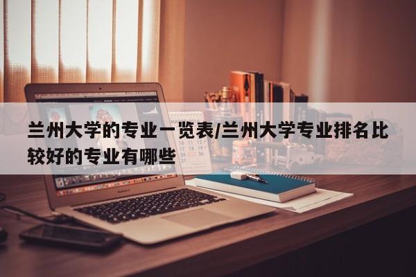 兰州大学的专业一览表/兰州大学专业排名比较好的专业有哪些
