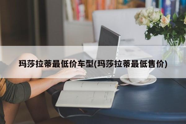 玛莎拉蒂最低价车型(玛莎拉蒂最低售价)